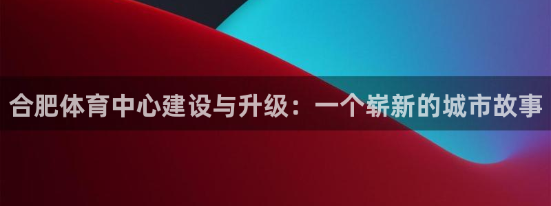 意昂体育4平台：合肥体育中心建设与升级：一个崭新的城