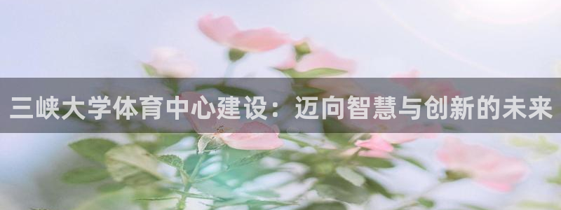 注册意昂4：三峡大学体育中心建设：迈向智慧与创新的未